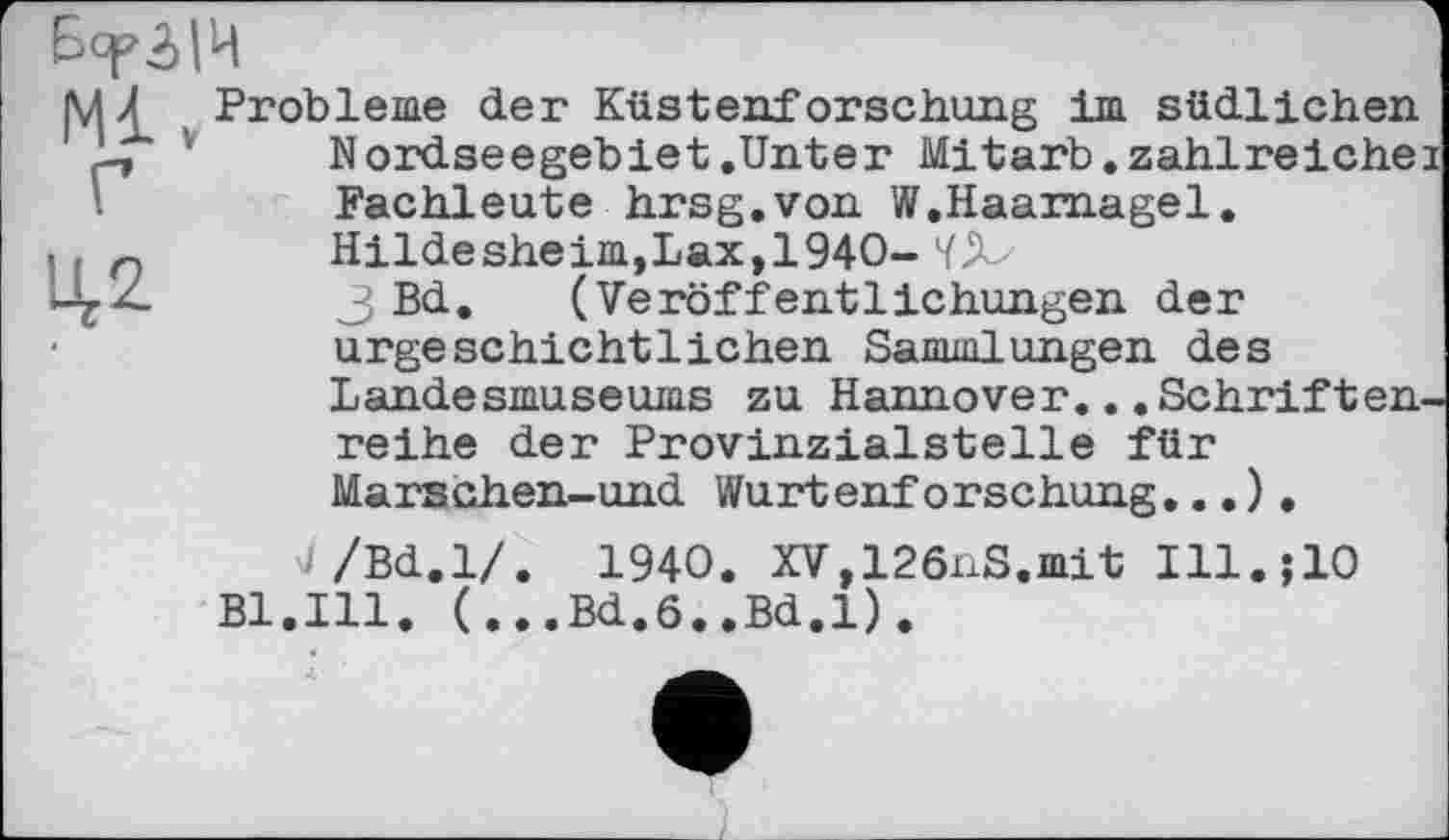 ﻿Б<р5>|Ц
Ml
Г

Probleme der Küstenforschung im südlichen Nordseegebiet .Unter Mitarb.zahlreichei Fachleute hrsg.von W.Haarnagel.
Hildesheim,Lax,1940- ïjb
3 Bd. (Veröffentlichungen der urgeschichtlichen Sammlungen des Landesmuseums zu Hannover...Schriftenreihe der Provinzialstelle für Marschen-und Wurtenforschung...).
v/Bd.l/. 1940. XV,126nS.mit Ill.jlO Bl.Ill. (...Bd.6..Bd.l).